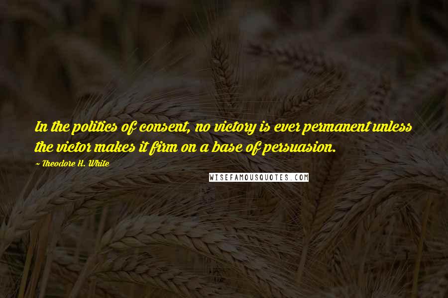 Theodore H. White quotes: In the politics of consent, no victory is ever permanent unless the victor makes it firm on a base of persuasion.