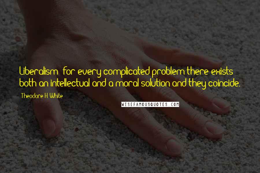 Theodore H. White quotes: Liberalism: for every complicated problem there exists both an intellectual and a moral solution and they coincide. Theodore H. White quotes: Liberalism: for every complicated problem there exists both an intellectual and a moral solution and they coincide.