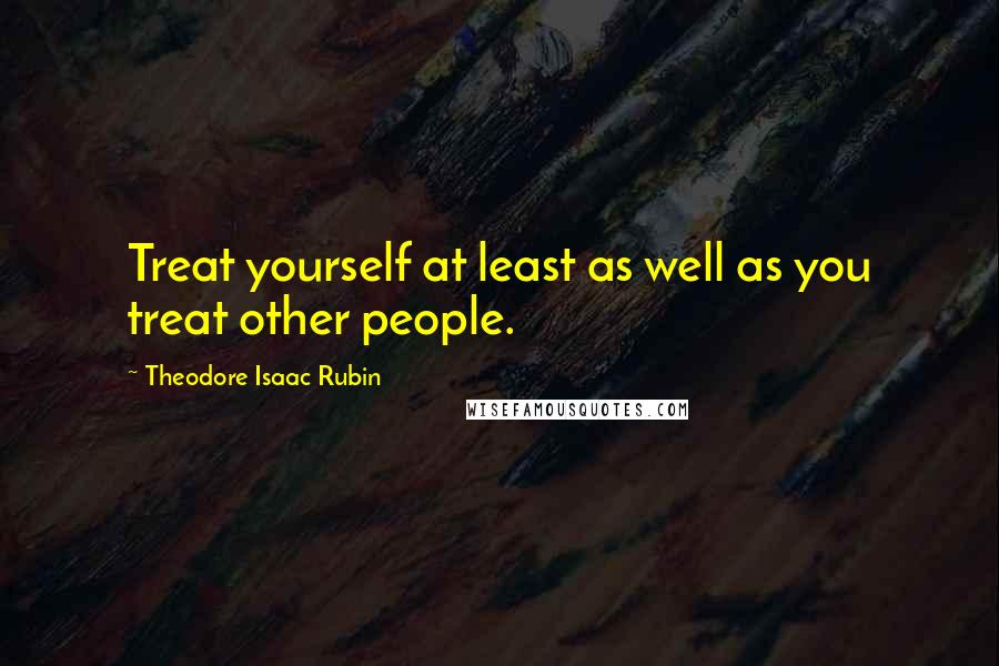 Theodore Isaac Rubin quotes: Treat yourself at least as well as you treat other people.