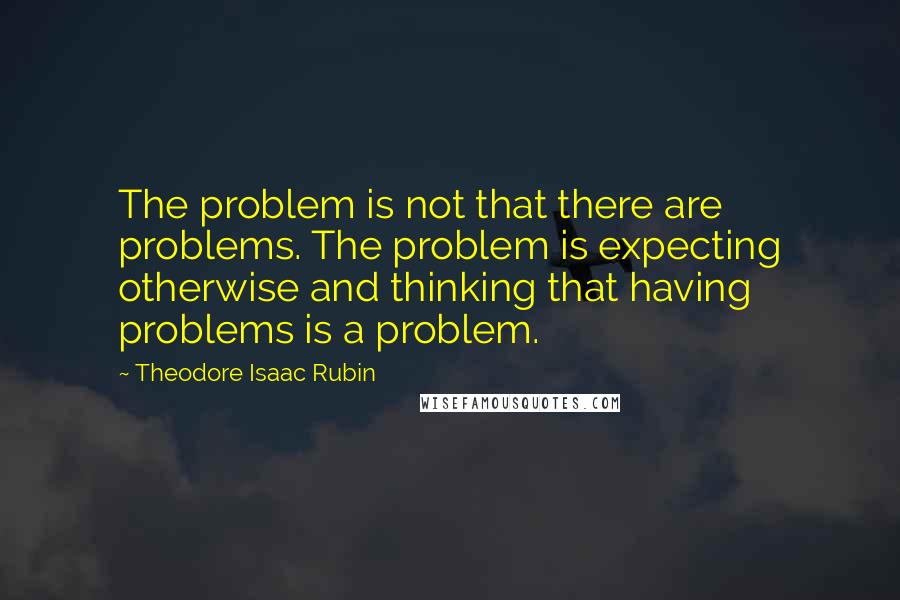 Theodore Isaac Rubin quotes: The problem is not that there are problems. The problem is expecting otherwise and thinking that having problems is a problem.