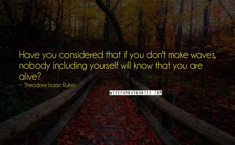 Theodore Isaac Rubin quotes: Have you considered that if you don't make waves, nobody including yourself will know that you are alive?