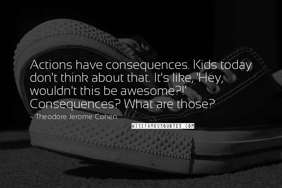 Theodore Jerome Cohen quotes: Actions have consequences. Kids today don't think about that. It's like, 'Hey, wouldn't this be awesome?!' Consequences? What are those? Theodore Jerome Cohen quotes: Actions have consequences. Kids today don't think about that. It's like, 'Hey, wouldn't this be awesome?!' Consequences? What are those?
