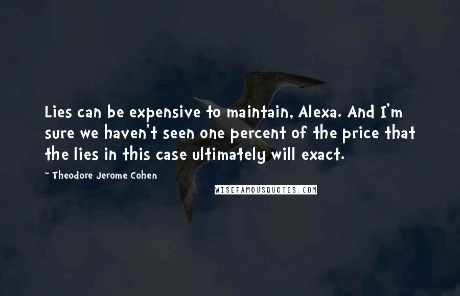 Theodore Jerome Cohen quotes: Lies can be expensive to maintain, Alexa. And I'm sure we haven't seen one percent of the price that the lies in this case ultimately will exact. Theodore Jerome Cohen quotes: Lies can be expensive to maintain, Alexa. And I'm sure we haven't seen one percent of the price that the lies in this case ultimately will exact.