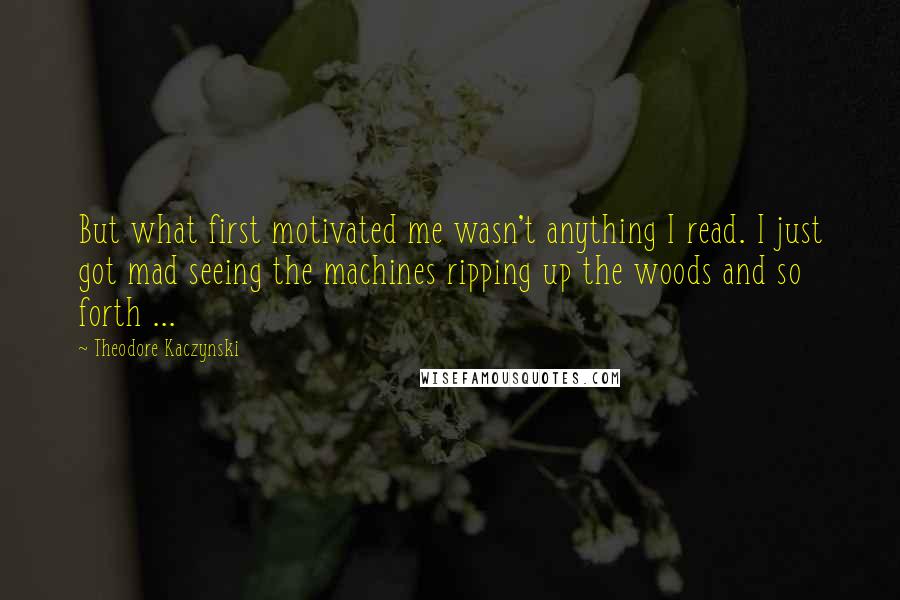Theodore Kaczynski quotes: But what first motivated me wasn't anything I read. I just got mad seeing the machines ripping up the woods and so forth ...
