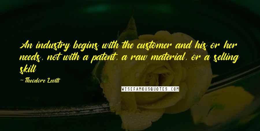 Theodore Levitt quotes: An industry begins with the customer and his or her needs, not with a patent, a raw material, or a selling skill Theodore Levitt quotes: An industry begins with the customer and his or her needs, not with a patent, a raw material, or a selling skill