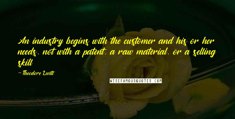 Theodore Levitt quotes: An industry begins with the customer and his or her needs, not with a patent, a raw material, or a selling skill