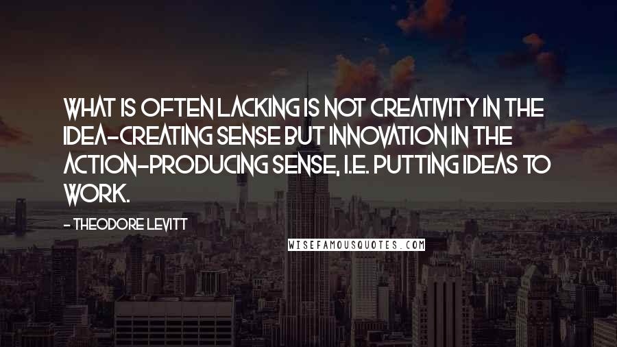 Theodore Levitt quotes: What is often lacking is not creativity in the idea-creating sense but innovation in the action-producing sense, i.e. putting ideas to work. Theodore Levitt quotes: What is often lacking is not creativity in the idea-creating sense but innovation in the action-producing sense, i.e. putting ideas to work.