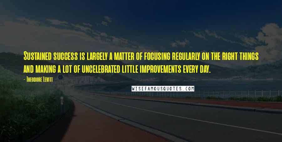 Theodore Levitt quotes: Sustained success is largely a matter of focusing regularly on the right things and making a lot of uncelebrated little improvements every day. Theodore Levitt quotes: Sustained success is largely a matter of focusing regularly on the right things and making a lot of uncelebrated little improvements every day.