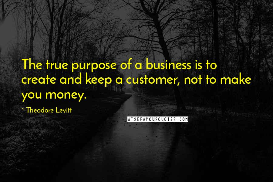 Theodore Levitt quotes: The true purpose of a business is to create and keep a customer, not to make you money.