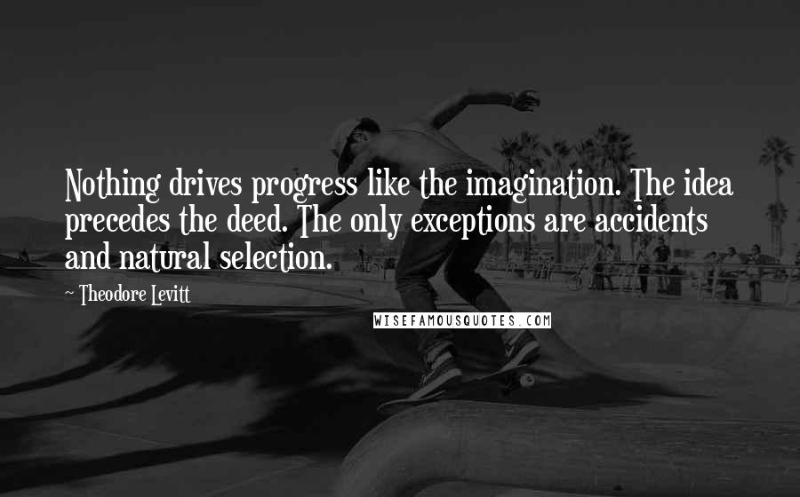 Theodore Levitt quotes: Nothing drives progress like the imagination. The idea precedes the deed. The only exceptions are accidents and natural selection. Theodore Levitt quotes: Nothing drives progress like the imagination. The idea precedes the deed. The only exceptions are accidents and natural selection.