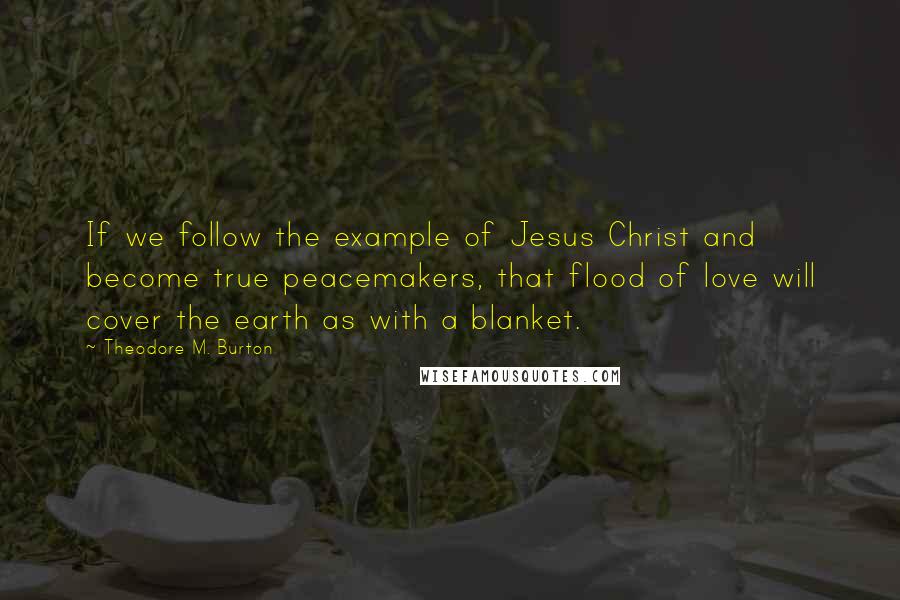 Theodore M. Burton quotes: If we follow the example of Jesus Christ and become true peacemakers, that flood of love will cover the earth as with a blanket.