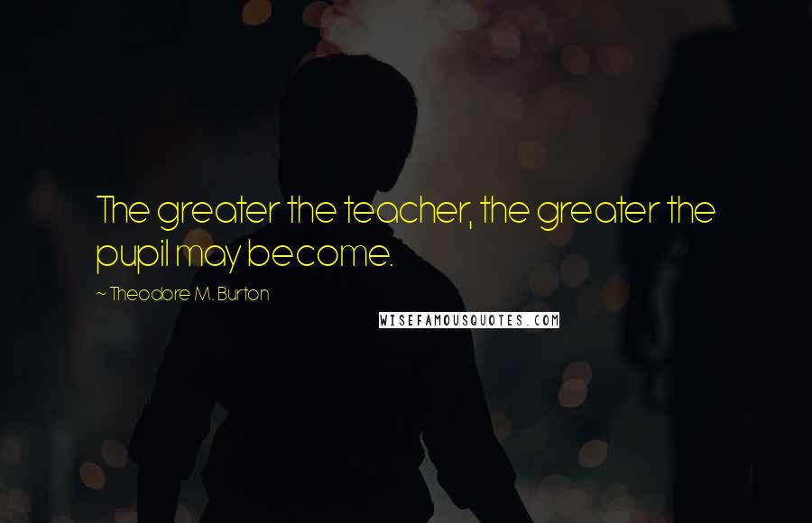 Theodore M. Burton quotes: The greater the teacher, the greater the pupil may become.