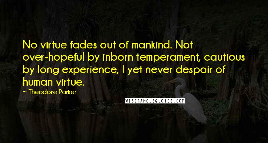 Theodore Parker quotes: No virtue fades out of mankind. Not over-hopeful by inborn temperament, cautious by long experience, I yet never despair of human virtue.