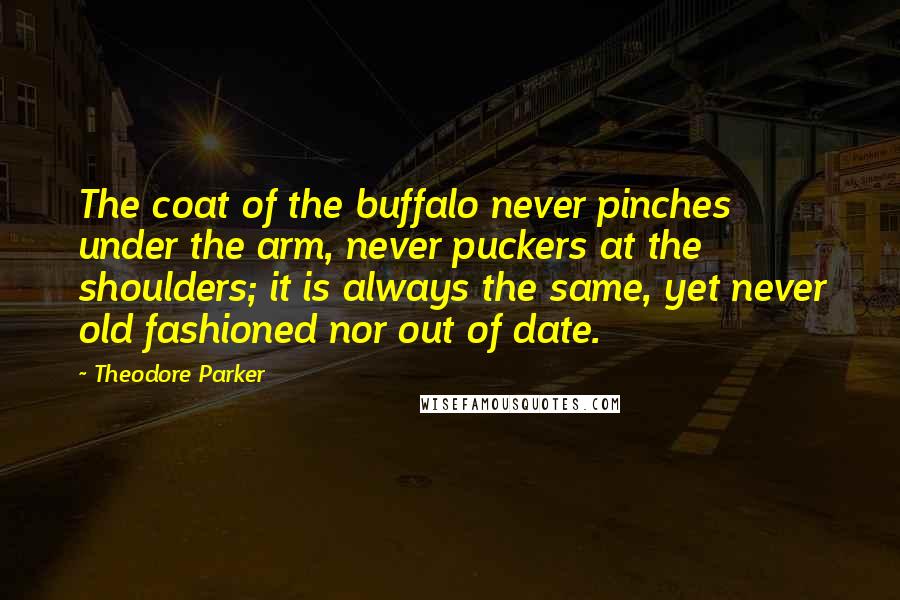 Theodore Parker quotes: The coat of the buffalo never pinches under the arm, never puckers at the shoulders; it is always the same, yet never old fashioned nor out of date. Theodore Parker quotes: The coat of the buffalo never pinches under the arm, never puckers at the shoulders; it is always the same, yet never old fashioned nor out of date.