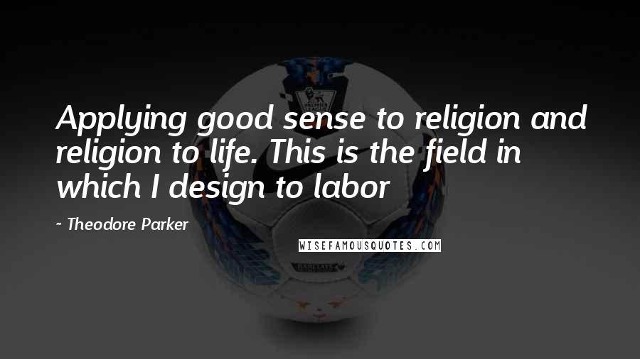 Theodore Parker quotes: Applying good sense to religion and religion to life. This is the field in which I design to labor