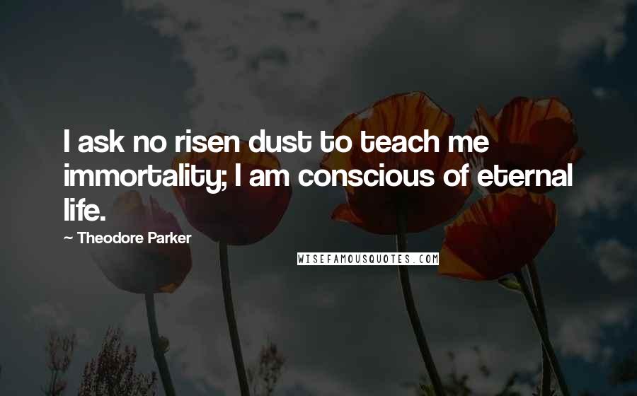 Theodore Parker quotes: I ask no risen dust to teach me immortality; I am conscious of eternal life.