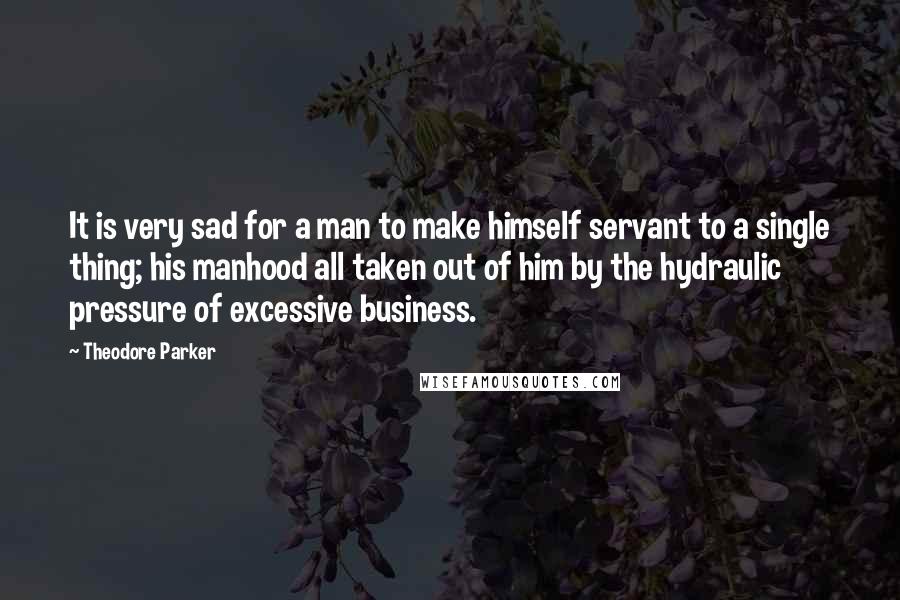 Theodore Parker quotes: It is very sad for a man to make himself servant to a single thing; his manhood all taken out of him by the hydraulic pressure of excessive business.