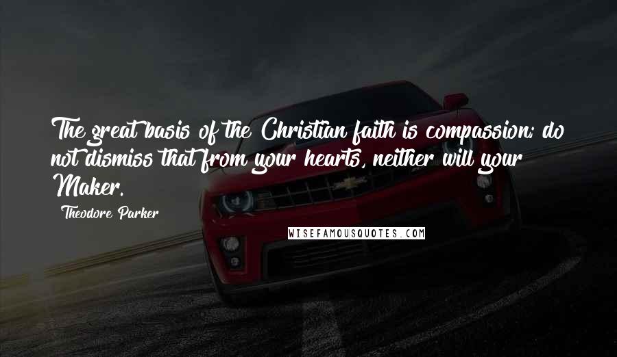 Theodore Parker quotes: The great basis of the Christian faith is compassion; do not dismiss that from your hearts, neither will your Maker.