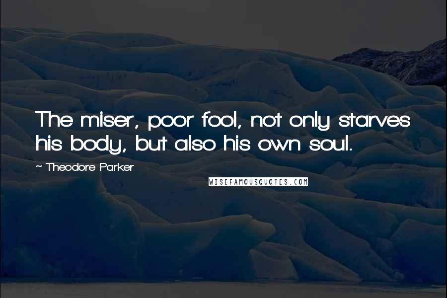 Theodore Parker quotes: The miser, poor fool, not only starves his body, but also his own soul.