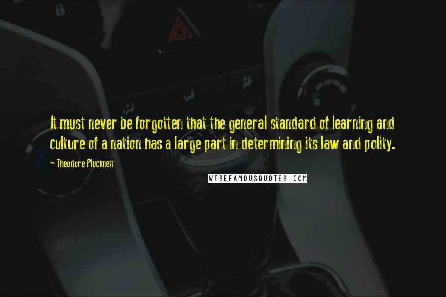 Theodore Plucknett quotes: It must never be forgotten that the general standard of learning and culture of a nation has a large part in determining its law and polity. Theodore Plucknett quotes: It must never be forgotten that the general standard of learning and culture of a nation has a large part in determining its law and polity.