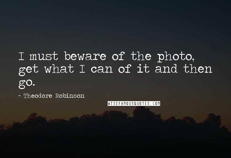 Theodore Robinson quotes: I must beware of the photo, get what I can of it and then go.