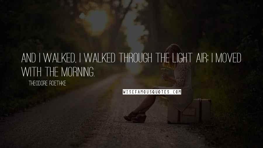 Theodore Roethke quotes: And I walked, I walked through the light air; I moved with the morning.