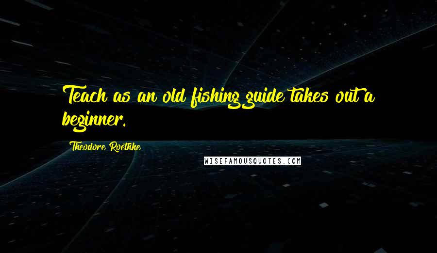 Theodore Roethke quotes: Teach as an old fishing guide takes out a beginner.