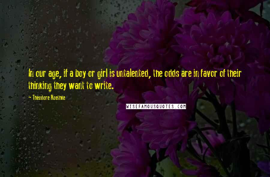 Theodore Roethke quotes: In our age, if a boy or girl is untalented, the odds are in favor of their thinking they want to write.