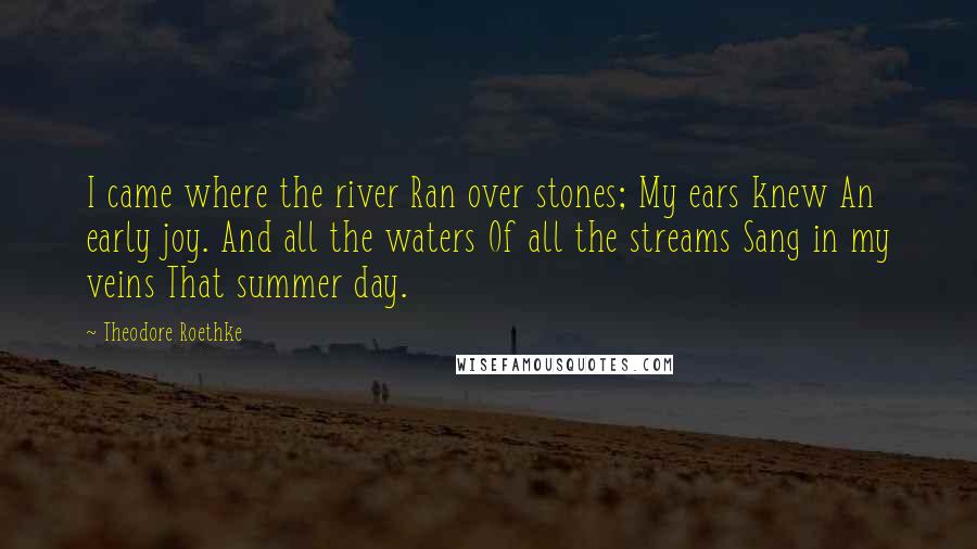 Theodore Roethke quotes: I came where the river Ran over stones; My ears knew An early joy. And all the waters Of all the streams Sang in my veins That summer day.