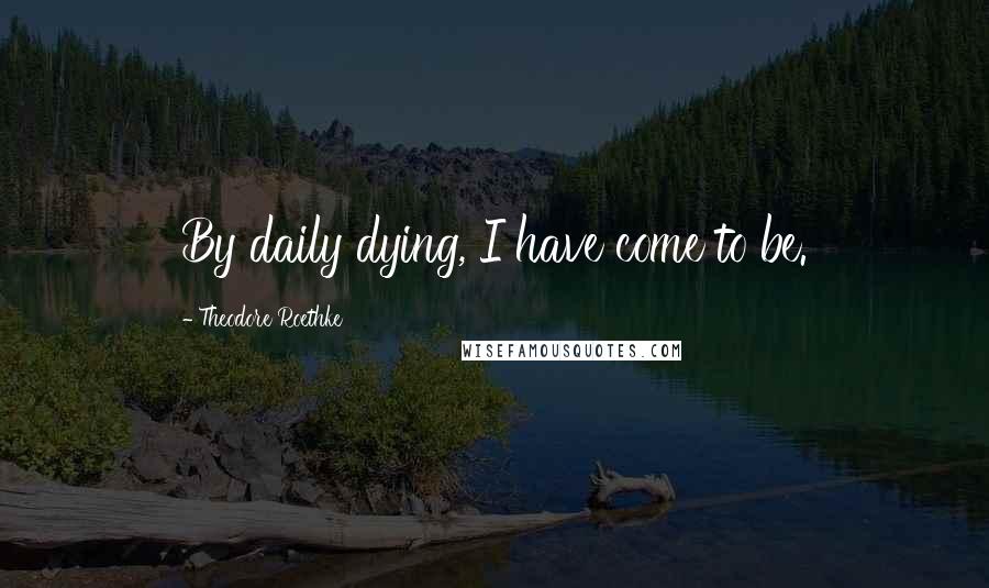 Theodore Roethke quotes: By daily dying, I have come to be.