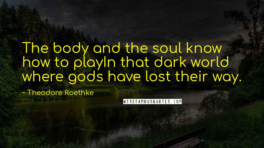 Theodore Roethke quotes: The body and the soul know how to playIn that dark world where gods have lost their way.
