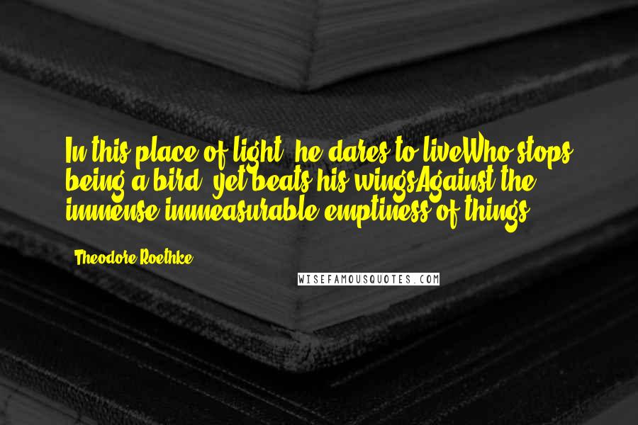 Theodore Roethke quotes: In this place of light: he dares to liveWho stops being a bird, yet beats his wingsAgainst the immense immeasurable emptiness of things.