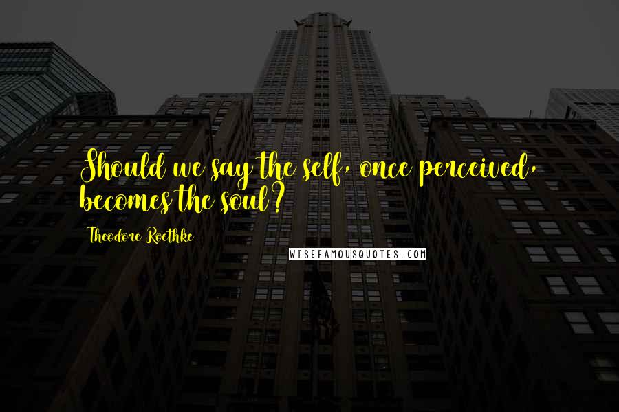Theodore Roethke quotes: Should we say the self, once perceived, becomes the soul?