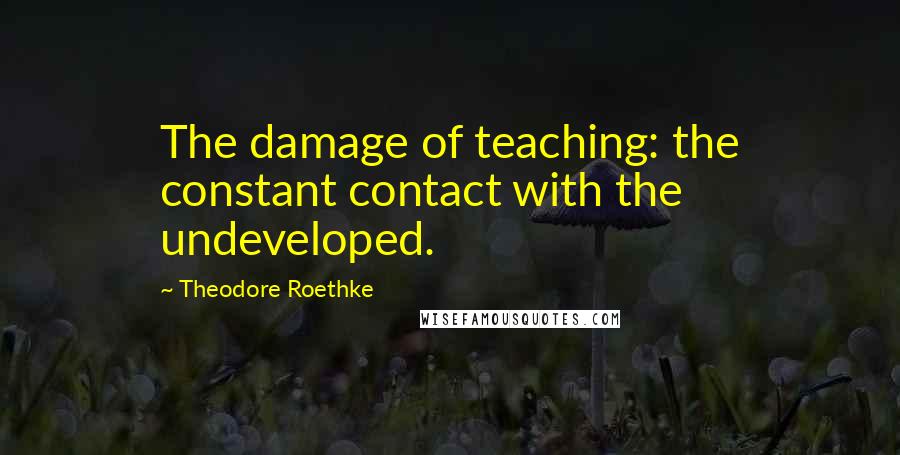 Theodore Roethke quotes: The damage of teaching: the constant contact with the undeveloped.