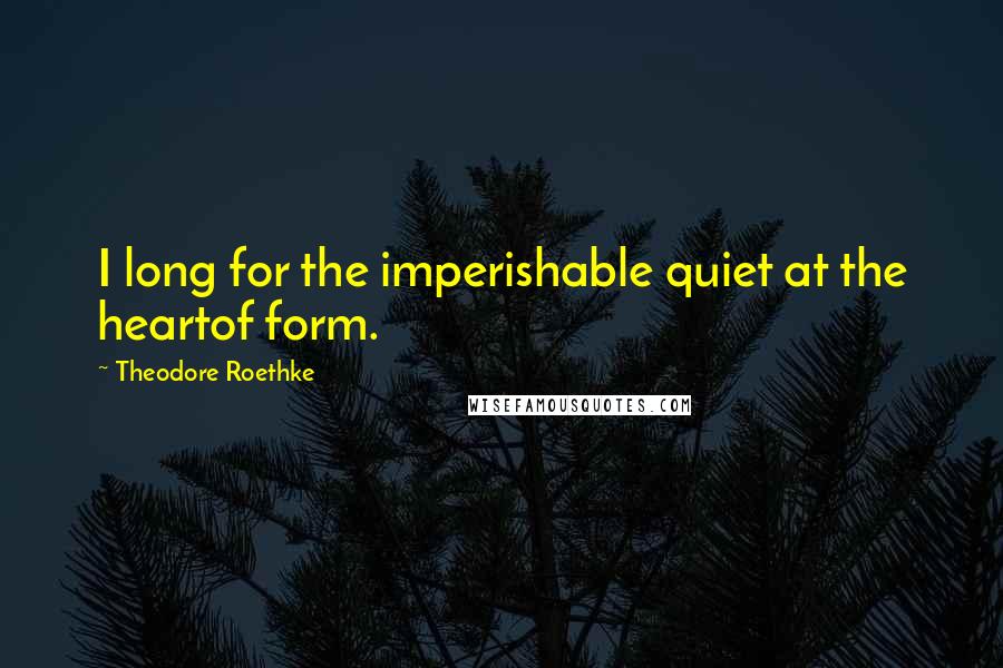 Theodore Roethke quotes: I long for the imperishable quiet at the heartof form.