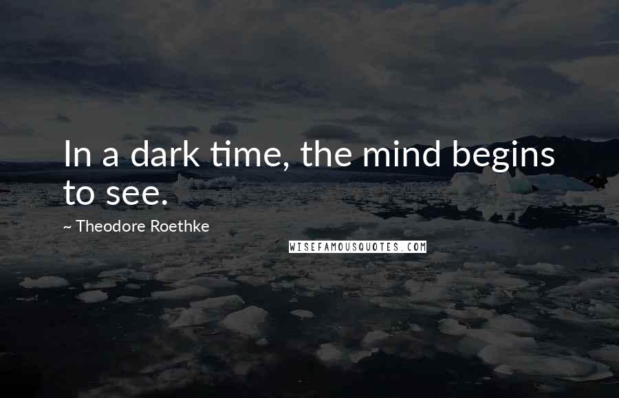 Theodore Roethke quotes: In a dark time, the mind begins to see.