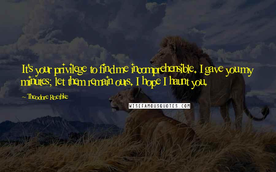 Theodore Roethke quotes: It's your privilege to find me incomprehensible. I gave you my minutes; let them remain ours. I hope I haunt you.