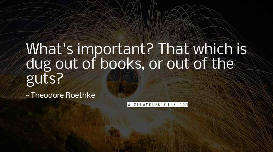 Theodore Roethke quotes: What's important? That which is dug out of books, or out of the guts?