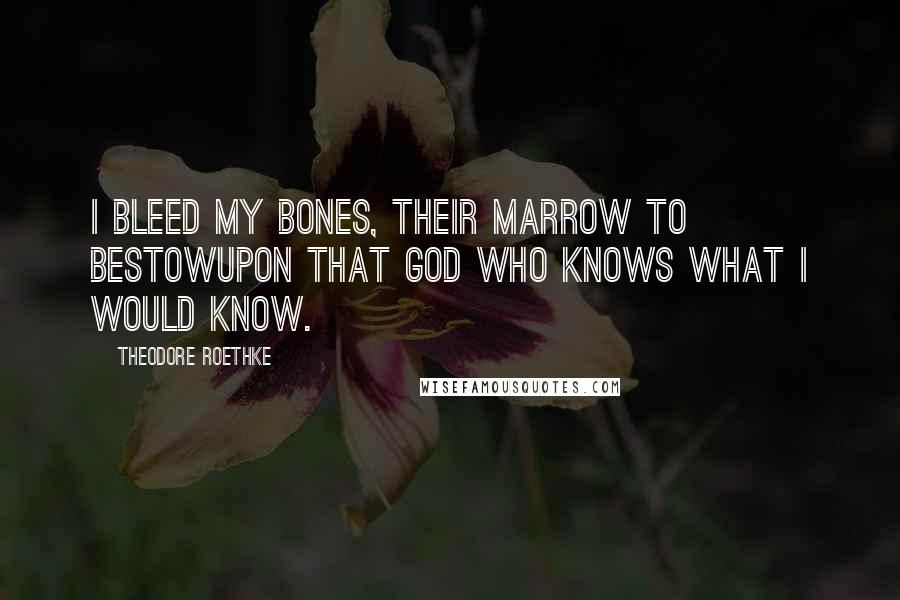 Theodore Roethke quotes: I bleed my bones, their marrow to bestowUpon that God who knows what I would know.