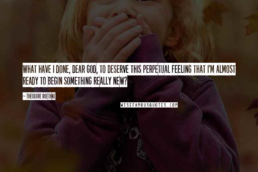 Theodore Roethke quotes: What have I done, dear God, to deserve this perpetual feeling that I'm almost ready to begin something really new?