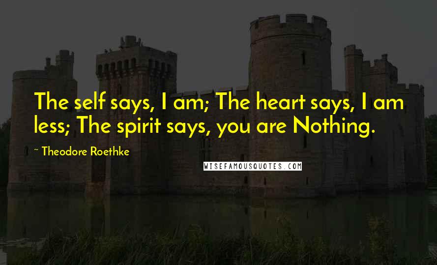 Theodore Roethke quotes: The self says, I am; The heart says, I am less; The spirit says, you are Nothing.