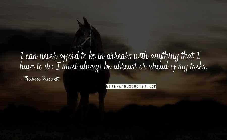 Theodore Roosevelt quotes: I can never afford to be in arrears with anything that I have to do; I must always be abreast or ahead of my tasks.