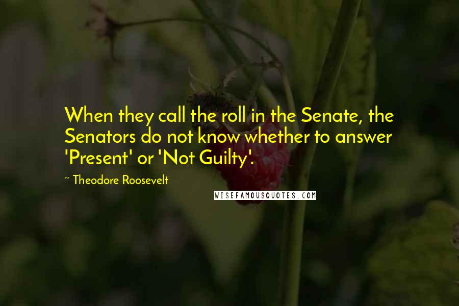 Theodore Roosevelt quotes: When they call the roll in the Senate, the Senators do not know whether to answer 'Present' or 'Not Guilty'.
