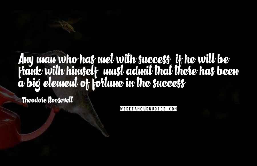 Theodore Roosevelt quotes: Any man who has met with success, if he will be frank with himself, must admit that there has been a big element of fortune in the success.