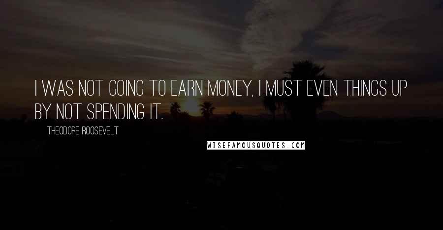 Theodore Roosevelt quotes: I was not going to earn money, I must even things up by not spending it.