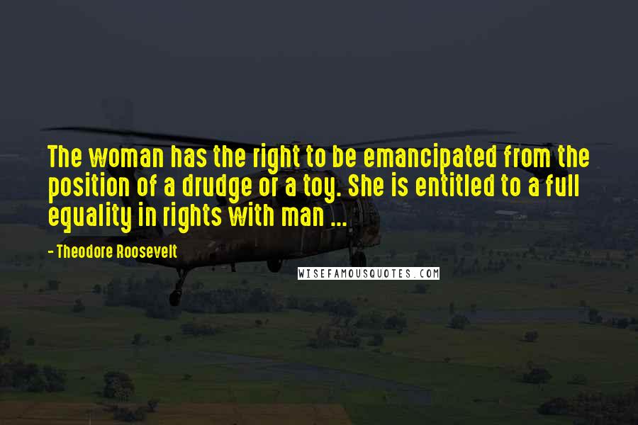 Theodore Roosevelt quotes: The woman has the right to be emancipated from the position of a drudge or a toy. She is entitled to a full equality in rights with man ...
