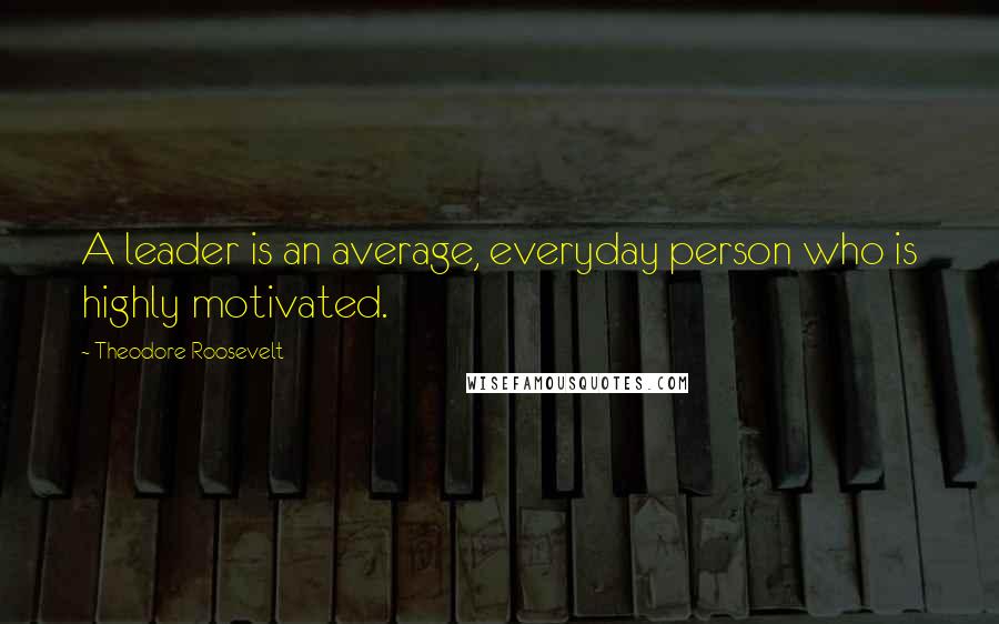 Theodore Roosevelt quotes: A leader is an average, everyday person who is highly motivated.