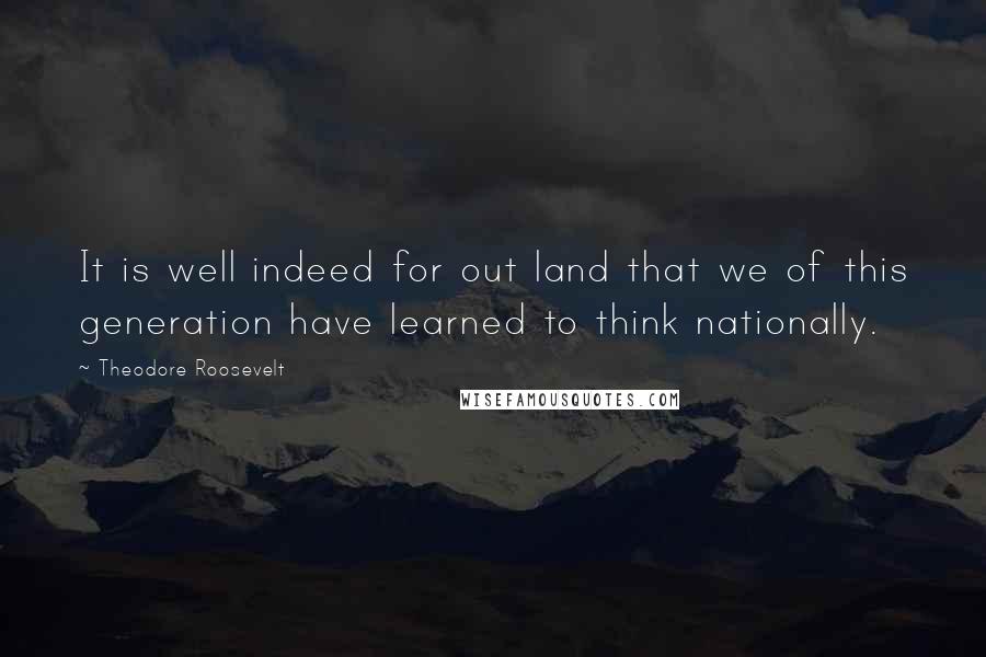 Theodore Roosevelt quotes: It is well indeed for out land that we of this generation have learned to think nationally.