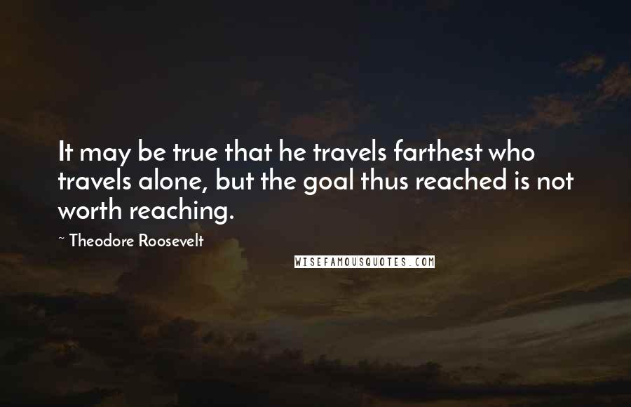 Theodore Roosevelt quotes: It may be true that he travels farthest who travels alone, but the goal thus reached is not worth reaching.