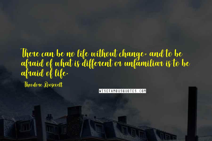 Theodore Roosevelt quotes: There can be no life without change, and to be afraid of what is different or unfamiliar is to be afraid of life.